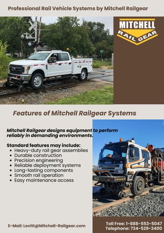 Professional Rail Vehicle Systems by Mitchell Railgear
E-Mail: Lovitt@Mitchell-Railgear.com
Toll Free: 1-888-553-5047
Telephone: 734-529-3400
Mitchell Railgear designs equipment to perform
reliably in demanding environments.
Standard features may include:
Heavy-duty rail gear assemblies
Durable construction
Precision engineering
Reliable deployment systems
Long-lasting components
Smooth rail operation
Easy maintenance access
Features of Mitchell Railgear Systems
 