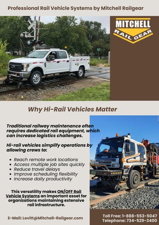 Professional Rail Vehicle Systems by Mitchell Railgear
E-Mail: Lovitt@Mitchell-Railgear.com
Toll Free: 1-888-553-5047
Telephone: 734-529-3400
Traditional railway maintenance often
requires dedicated rail equipment, which
can increase logistics challenges.
Hi-rail vehicles simplify operations by
allowing crews to:
Reach remote work locations
Access multiple job sites quickly
Reduce travel delays
Improve scheduling flexibility
Increase daily productivity
Why Hi-Rail Vehicles Matter
This versatility makes ON/OFF Rail
Vehicle Systems an important asset for
organizations maintaining extensive
rail infrastructure.
 