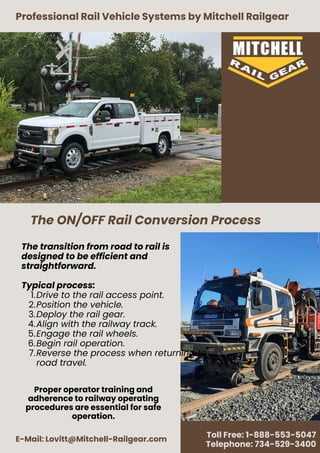 Professional Rail Vehicle Systems by Mitchell Railgear
E-Mail: Lovitt@Mitchell-Railgear.com
Toll Free: 1-888-553-5047
Telephone: 734-529-3400
The transition from road to rail is
designed to be efficient and
straightforward.
Typical process:
1.Drive to the rail access point.
2.Position the vehicle.
3.Deploy the rail gear.
4.Align with the railway track.
5.Engage the rail wheels.
6.Begin rail operation.
7.Reverse the process when returning to
road travel.
The ON/OFF Rail Conversion Process
Proper operator training and
adherence to railway operating
procedures are essential for safe
operation.
 