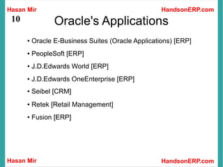 Hasan Mir
Hasan Mir HandsonERP.com
HandsonERP.com
10 Oracle's Applications
● Oracle E-Business Suites (Oracle Applications) [ERP]
● PeopleSoft [ERP]
● J.D.Edwards World [ERP]
● J.D.Edwards OneEnterprise [ERP]
● Seibel [CRM]
● Retek [Retail Management]
● Fusion [ERP]
 