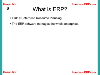 Hasan Mir
Hasan Mir HandsonERP.com
HandsonERP.com
5 What is ERP?
● ERP = Enterprise Resource Planning.
● The ERP software manages the whole enterprise.
 