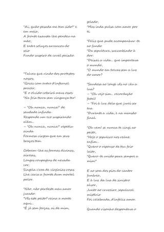 "Ai, quão pesada me tem sido!" e
em meio,
A fronte exausta lhe pendeu na
mão,
E entre soluços arrancou do
seio
Fundo suspiro de cruel paixão.
"Talvez que rindo dos protestos
nossos,
"Gozes com outro d'infernal
prazer;
"E o olvido cobrirá meus ossos
"Na fria terra sem vingança ter!
– "Oh nunca, nunca!" de
saudade infinda
Responde um eco suspirando
além...
– "Oh nunca, nunca!" repetiu
ainda
Formosa virgem que em seus
braços tem.
Cobrem-lhe as formas divinas,
airosas,
Longas roupagens de nevada
cor;
Singela c'roa de virgínias rosas
Lhe cerca a fronte dum mortal
palor.
"Não, não perdeste meu amor
jurado:
"Vês este peito? reina a morte
aqui...
"É já sem forças, ai de mim,
gelado,
"Mas inda pulsa com amor por
ti.
"Feliz que pude acompanhar-te
ao fundo
"Da sepultura, sucumbindo à
dor:
"Deixei a vida... que importava
o mundo,
"O mundo em trevas sem a luz
do amor?
"Saudosa ao longe vês no céu a
lua?
– "Oh vejo sim... recordação
fatal!
– "Foi à luz dela que jurei ser
tua
"Durante a vida, e na mansão
final.
"Oh vem! se nunca te cingi ao
peito,
"Hoje o sepulcro nos reúne
enfim...
"Quero o repouso de teu frio
leito,
"Quero-te unido para sempre a
mim!"
E ao som dos pios do cantor
funéreo,
E à luz da lua de sinistro
alvor,
Junto ao cruzeiro, sepulcral
mistério
Foi celebrada, d'infeliz amor.
Quando risonho despontava o
 