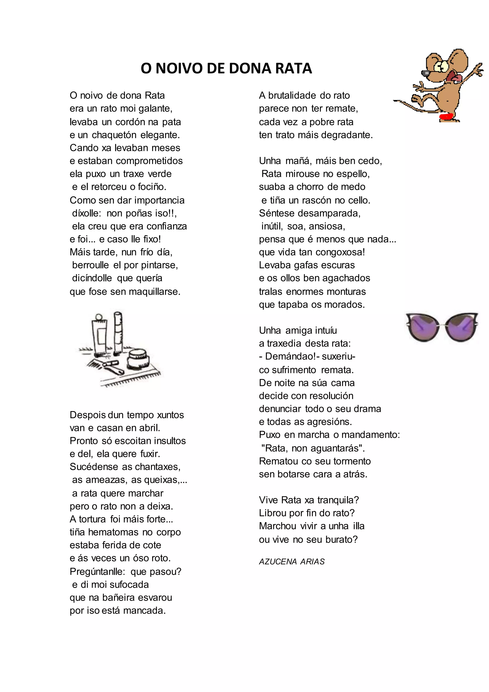 O NOIVO DE DONA RATA
O noivo de dona Rata
era un rato moi galante,
levaba un cordón na pata
e un chaquetón elegante.
Cando xa levaban meses
e estaban comprometidos
ela puxo un traxe verde
e el retorceu o fociño.
Como sen dar importancia
díxolle: non poñas iso!!,
ela creu que era confianza
e foi... e caso lle fixo!
Máis tarde, nun frío día,
berroulle el por pintarse,
dicíndolle que quería
que fose sen maquillarse.
Despois dun tempo xuntos
van e casan en abril.
Pronto só escoitan insultos
e del, ela quere fuxir.
Sucédense as chantaxes,
as ameazas, as queixas,...
a rata quere marchar
pero o rato non a deixa.
A tortura foi máis forte...
tiña hematomas no corpo
estaba ferida de cote
e ás veces un óso roto.
Pregúntanlle: que pasou?
e di moi sufocada
que na bañeira esvarou
por iso está mancada.
A brutalidade do rato
parece non ter remate,
cada vez a pobre rata
ten trato máis degradante.
Unha mañá, máis ben cedo,
Rata mirouse no espello,
suaba a chorro de medo
e tiña un rascón no cello.
Séntese desamparada,
inútil, soa, ansiosa,
pensa que é menos que nada...
que vida tan congoxosa!
Levaba gafas escuras
e os ollos ben agachados
tralas enormes monturas
que tapaba os morados.
Unha amiga intuíu
a traxedia desta rata:
- Demándao!- suxeriu-
co sufrimento remata.
De noite na súa cama
decide con resolución
denunciar todo o seu drama
e todas as agresións.
Puxo en marcha o mandamento:
"Rata, non aguantarás".
Rematou co seu tormento
sen botarse cara a atrás.
Vive Rata xa tranquila?
Librou por fin do rato?
Marchou vivir a unha illa
ou vive no seu burato?
AZUCENA ARIAS
 