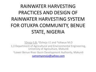 RAINWATER HARVESTING PRACTICES AND DESIGN OF RAINWATER HARVESTING SYSTEM FOR OTUKPA COMMUNITY, BENUE STATE, NIGERIA  1OnojaS.B;2Ocheja I.E and 3Isikwue M.O  1,3 Department of Agricultural and Environmental Engineering, University of Agriculture, Makurdi 2Lower Benue River Basin Development Authority, Makurdi samomyonoja@yahoo.com 