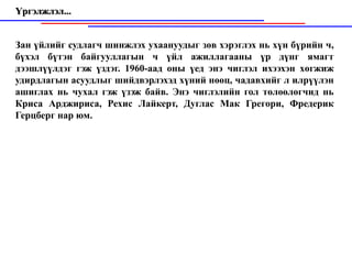 Үргэлжлэл...


Зан үйлийг судлагч шинжлэх ухаануудыг зөв хэрэглэх нь хүн бүрийн ч,
бүхэл бүтэн байгууллагын ч үйл ажиллагааны үр дүнг ямагт
дээшлүүлдэг гэж үздэг. 1960-аад оны үед энэ чиглэл ихээхэн хөгжиж
удирдлагын асуудлыг шийдвэрлэхэд хүний нөөц, чадавхийг л илрүүлэн
ашиглах нь чухал гэж үзэж байв. Энэ чиглэлийн гол төлөөлөгчид нь
Криса Арджириса, Рехис Лайкерт, Дуглас Мак Грегори, Фредерик
Герцберг нар юм.
 
