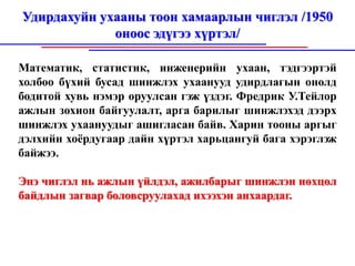 Удирдахуйн ухааны тоон хамаарлын чиглэл /1950
             оноос эдүгээ хүртэл/

Математик, статистик, инженерийн ухаан, тэдгээртэй
холбоо бүхий бусад шинжлэх ухаанууд удирдлагын онолд
бодитой хувь нэмэр оруулсан гэж үздэг. Фредрик У.Тейлор
ажлын зохион байгуулалт, арга барилыг шинжлэхэд дээрх
шинжлэх ухаануудыг ашигласан байв. Харин тооны аргыг
дэлхийн хоёрдугаар дайн хүртэл харьцангуй бага хэрэглэж
байжээ.

Энэ чиглэл нь ажлын үйлдэл, ажилбарыг шинжлэн нөхцөл
байдлын загвар боловсруулахад ихээхэн анхаардаг.
 