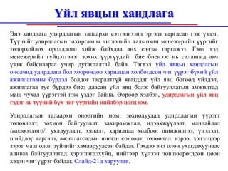 Үйл явцын хандлага
Энэ хандлага удирдлагын талаархи сэтгэлгээнд эргэлт гаргасан гэж үздэг.
Түүнийг удирдлагын захиргааны чиглэлийн талынхан менежерийн үүргийг
тодорхойлох оролдлого хийж байхдаа анх сэдэж гаргажээ. Гэвч тэд
менежерийн гүйцэтгэвэл зохих үүргүүдийг бие биенээс нь салангид авч
үзэж байснаараа учир дутагдалтай байв. Тэгвэл үйл явцьн хандлагын
онолчид удирдлага бол хоорондоо харилцан холбогдсон чиг үүрэг бүхий үйл
ажиллагааны бүрдэл болдог тасралтгүй явагддаг үйл явц бөгөөд үйлдэл,
ажиллагаа тус бүрдээ биеэ даасан үйл явц болж байгууллагын амжилтад
маш чухал үүрэгтэй гэж үздэг байна. Өөрөөр хэлбэл, удирдлагын үйл явц
гэдэг нь түүний бүх чиг үүргийн нийлбэр цогц юм.

Удирдлагын талаархи өнөөгийн ном, зохиолуудад удирдлагын үүрэгт
төлөвлөлт, зохион байгуулалт, захирамжлал, идэвхжүүлэлт, манлайлал
/жолоодлого/, уялдуулалт, хяналт, харилцаа холбоо, шинжилгээ, үнэлэлт,
шийдвэр гаргалт, ажиллагсадын шилэн сонголт, төлөөлөл, гэрээ, хэлэлцээр
зэрэг маш олон зүйлийг хамааруулсан байдаг. Гэхдээ энэ олон ухагдахуунаас
аливаа байгууллагад хэрэглэгдэхүйц, нийтээр хүлээн зөвшөөрөгдсөн цөөн
хэдэн чиг үүрэг байдаг. Слайд-21д харуулав.
 