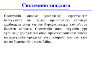 Системийн хандлага
Системийн     онолыг    удирдлагад     хэрэглэснээр
байгууллага нь гадаад орчинтойгоо салшгүй
холбогдсон олон хэсгээс бүрдсэн нэгдэл гэж ойлгох
боломж олгожээ. Системийн онол, түүхийн урт
хугацаанд удирдлагын онол, практикт зонхилж байсан
чиглэлүүдийн оруулсан хувь нэмрийг нэгтгэн үзэх
өргөн боломжийг нээсэн байна.
 