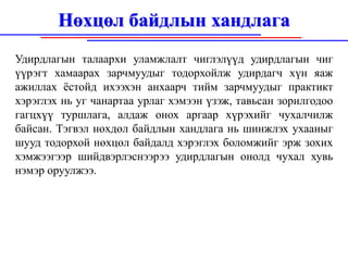 Нөхцөл байдлын хандлага
Удирдлагын талаархи уламжлалт чиглэлүүд удирдлагын чиг
үүрэгт хамаарах зарчмуудыг тодорхойлж удирдагч хүн яаж
ажиллах ёстойд ихээхэн анхаарч тийм зарчмуудыг практикт
хэрэглэх нь уг чанартаа урлаг хэмээн үзэж, тавьсан зорилгодоо
гагцхүү туршлага, алдаж онох аргаар хүрэхийг чухалчилж
байсан. Тэгвэл нөхдөл байдлын хандлага нь шинжлэх ухааныг
шууд тодорхой нөхцөл байдалд хэрэглэх боломжийг эрж зохих
хэмжээгээр шийдвэрлэснээрээ удирдлагын онолд чухал хувь
нэмэр оруулжээ.
 