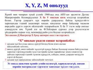 X, Y, Z, M онолууд
Хүний мөн чанарын тухай үзлийг 1960-аад онд АНУ-ын эрдэмтэн Дуглас
Макгрегорийн боловсруулсныг X ба У онолын цогц нэгдлээр илэрхийлж
болно. Тэрээр удирдагч хүн өөрийн удирдлагад байгаа хүмүүстэйгээ
харилцахдаа тэдний хөдөлмөрт хандах хандлагыг ямар байдлаар төсөөлж
өөрсдийн үүргээ хэрхэн ойлгодгийг тодорхойлсон X ба У гэсэн хоёр онолыг
дэвшүүлсэн юм. Үүний нэг нь Ф.Тейлорын сургаал дээр үндэслэгдсэн
үйлдвэрийн газрын эзэд, менежерүүдийн үзэл бодлыг илэрхийлдэг.
Энэ онолоо Д.Макгрегор X буюу автократ онол гэж нэрлэжээ.

            “X” онолын үндсэн санааг илэрхийлбэл:
1/ дундаж хүн бол угаас ажилд дургүй бөгөөд болж өгвөл ажлаас
   зайлсхийхийг хичээнэ;
2/ ажилд дургүй, ажил хийхийг хүсдэггүй хүмүүс байдаг болохоор зохион байгуулалтын
   зорилтыг хэрэгжүүлэхийн тулд тэдгээрийн хүчин чармайлтыг зохих хэмжээгээр
   дайчлах зорилгоор тэднийг хүчилж сүрдүүлэх, албадах, хянах, удирдан чиглүүлэх
   хэрэгтэй болдог;
3/ дундаж хүм харнуцлагаас зайлсхкйхийг хичээдзг.
  Уг онолд ажилчин хүнийг угийн идэвхгүй, хариуцлагагүй, зөвхөн
      өөрийн материаллаг хэрэгцээг хангахыг хүсдэг гэж үздэг.
 
