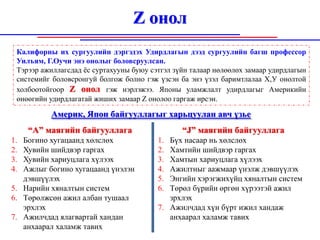 Z онол
 Калифорны их сургуулийн дэргэдэх Удирдлагын дээд сургуулийн багш профессор
 Уилъям, Г.Оучи энэ онолыг боловсруулсан.
 Тэрээр ажиллагсдад ёс суртахууны буюу сэтгэл зүйн талаар нөлөөлөх замаар удирдлагын
 системийг боловсронгуй болгож болно гэж үзсэн ба энэ үзэл баримтлалаа Х,У онолтой
 холбоотойгоор Z онол гэж нэрлэжээ. Японы уламжлалт удирдлагыг Америкийн
 өнөөгийн удирдлагатай жиших замаар Z онолоо гаргаж ирсэн.

          Америк, Япон байгууллагыг харьцуулан авч үзье
     “А” маягийн байгууллага                    “J” маягийн байгууллага
1. Богино хугацаанд хөлслөх              1. Бүх насаар нь хөлслөх
2. Хувийн шийдвэр гаргах                 2. Хамтийн шийдвэр гаргах
3. Хувийн хариуцлага хүлээх              3. Хамтын хариуцлага хүлээх
4. Ажлыг богино хугацаанд үнэлэн         4. Ажилтныг аажмаар үнэлж дэвшүүлэх
   дэвшүүлэх                             5. Энгийн хэрэгжихүйц хяналтын систем
5. Нарийн хяналтын систем                6. Төрөл бүрийн өргөн хүрээтэй ажил
6. Төрөлжсөн ажил албан тушаал              зрхлэх
   эрхлэх                                7. Ажилчдад хүн бүрт ижил хандаж
7. Ажилчдад ялагвартай хандан               анхаарал халамж тавих
   анхаарал халамж тавих
 