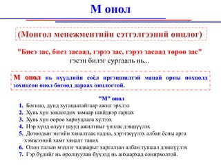 М онол


 "Биеэ зас, биеэ засаад, гэрээ зас, гэрээ засаад төрөө зас"
                 гэсэн билэг сургааль нь...

М онол нь нүүдлийн соёл иргэншилтэй манай орны нөхцөлд
зохицсон онол бөгөөд дараах онцлогтой.

                                "М" онол
 1. Богино, дунд хугацаатайгаар ажил эрхлэл
 2. Хувь хүн зөвлөлдөх замаар шийдвэр гаргах
 3. Хувь хүн өөрөө хариуцлага хүлээх
 4. Нэр хүнд олуут шууд ажилтныг үнэлж дэвшүүлэх
 5. Дотоодын энгийн хяналтаас гадна, хэрэгжүүлэх албан ёсны арга
   хэмжээний хамт хяналт тавих
 6. Олон талын мэдлэг чадварыг харгалзан албан тушаал дэвшүүлэх
 7. Гэр бүлийг нь оролцуулан бүхэлд нь анхаархад сонирхолтой.
 