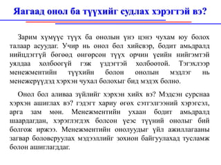 Яагаад онол ба түүхийг судлах хэрэгтэй вэ?

  Зарим хүмүүс түүх ба онолын үнэ цэнэ чухам юу болох
талаар асуудаг. Учир нь онол бол хийсвэр, бодит амьдралд
нийцдэггүй бөгөөд өнгөрсөн түүх орчин үеийн нийгэмтэй
уялдаа холбоогүй гэж үздэгтэй холбоотой. Тэгэхлээр
менежментийн     түүхийн    болон   онолын     мэдлэг нь
менежерүүдэд хэрхэн чухал болохыг бид мэдэх болно.
   Онол бол аливаа зүйлийг хэрхэн хийх вэ? Мэдсэн сурснаа
хэрхэн ашиглах вэ? гэдэгт хариу өгөх сэтгэлгээний хэрэгсэл,
арга зам мөн. Менежментийн ухаан бодит амьдралд
шаардагдан, хэрэглэгдэх болсон үеэс түүний онолыг бий
болгож иржээ. Менежментийн онолуудыг үйл ажиллагааны
загвар боловсруулах мэдээллийг зохион байгуулахад тусламж
болон ашиглагддаг.
 