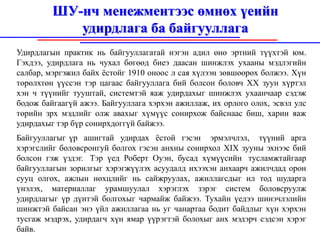 ШУ-нч менежментээс өмнөх үеийн
            удирдлага ба байгууллага
Удирдлагын практик нь байгууллагатай нэгэн адил өнө эртний түүхтэй юм.
Гэхдээ, удирдлага нь чухал бөгөөд биеэ даасан шинжлэх ухааны мэдлэгийн
салбар, мэргэжил байх ёстойг 1910 оноос л сая хүлээн зөвшөөрөх болжээ. Хүн
төрөлхтөн үүссэн тэр цагаас байгууллага бий болсон боловч XX зуун хүртэл
хэн ч түүнийг тууштай, системтэй яаж удирдахыг шинжлэх ухаанчаар сэдэж
бодож байгаагүй ажээ. Байгууллага хэрхэн ажиллаж, их орлого олох, эсвэл улс
төрийн зрх мэдлийг олж авахыг хүмүүс сонирхож байснаас биш, харин яаж
удирдахыг тэр бүр сонирхдоггүй байжээ.
Байгууллагыг үр ашигтай удирдах ёстой гэсэн эрмэлчлэл, түүний арга
хэрэгслийг боловсронгуй болгох гэсэн анхны сонирхол XIX зууны эхнээс бий
болсон гэж үздэг. Тэр үед Роберт Оуэн, бусад хүмүүсийн тусламжтайгаар
байгууллагын зорилгыг хэрэгжүүлэх асуудалд ихээхэн анхаарч ажилчдад орон
сууц олгох, ажлын нөхцлийг нь сайжруулах, ажиллагсдыг ил тод шударга
үнэлэх, материаллаг урамшуулал хэрэглэх зэрэг систем боловсруулж
удирдлагыг үр дүнтэй болгохыг чармайж байжээ. Тухайн үедээ шинэчлэлийн
шинжтэй байсан энэ үйл ажиллагаа нь уг чанартаа бодит байдлыг хүн хэрхэн
тусгаж мэдрэх, удирдагч хүн ямар үүрэгтэй болохыг анх мэдэрч сэдсэн хэрэг
байв.
 