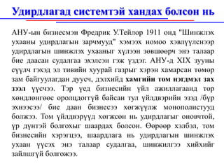 Удирдлагад системтэй хандах болсон нь
АНУ-ын бизнесмэн Фредрик У.Тейлор 1911 онд "Шинжлэх
ухааны удирдлагын зарчмууд" хэмээх номоо хэвлүүлснээр
удирдлагын шинжлэх ухааныг хүлээн зөвшөөрч энэ талаар
бие даасан судалгаа эхэлсэн гэж үздэг. АНУ-д XIX зууны
сүүлч гэхэд эл тивийн хуурай газрыг хэрэн хамарсан төмөр
зам байгуулагдан дуусч, дэлхийд хамгийн том нэгдмэл зах
зээл үүсчээ. Тэр үед бизнесийн үйл ажиллагаанд төр
хөндлөнгөөс оролцдоггүй байсан тул үйлдвэрийн эзэд /бүр
эхнээсээ/ бие даан бизнесээ хөгжүүлж монополистууд
болжээ. Том үйлдвэрүүд хөгжсөн нь удирдлагыг оновчтой,
үр дүнтэй болгохыг шаардах болсон. Өөрөөр хэлбэл, том
бизнесийн хэрэгцээ, шаардлага нь удирдлагын шинжлэх
ухаан үүсэх энэ талаар судалгаа, шинжилгээ хийхийг
зайлшгүй болгожээ.
 