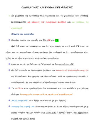 ΟΝΟΜΑΤΙΚΕΣ ΚΑΙ ΡΗΜΑΤΙΚΕΣ ΦΡΑΣΕΙΣ
1. Να χωρίσετε τις προτάσεις στις ονοματικές και τις ρηματικές τους φράσεις.
(υπογραμμίστε με κόκκινο τις ονοματικές φράσεις και με πράσινο τις
ρηματικές)
Βήματα που ακολουθώ:
Χωρίζω πρώτα την περίοδο στα δύο: ΟΦ και ΡΦ.
tip! ΟΦ είναι το υποκείμενο και ό,τι έχει σχέση με αυτό, ενώ ΡΦ είναι το
ρήμα και το αντικείμενο /κατηγορούμενο (αν υπάρχει) κι ό,τι προσδιορισμός έχει
σχέση με το ρήμα ή με το αντικείμενο/κατηγορούμενο.
Μέσα σε αυτή την ΟΦ και τη ΡΦ μπορώ να βρω μικρότερες ΟΦ.
Οι ΟΦ μπορούν να λειτουργούν (μιλάμε για συντακτική ανάλυση/λειτουργία)
ως Υποκείμενα, Κατηγορούμενα, Αντικείμενα, μαζί με πρόθεση ως εμπρόθετοι
προσδιορισμοί, ως συμπληρώματα/προσδιορισμοί άλλων ονομάτων)
Τα επίθετα που προσδιορίζουν ένα ουσιαστικό και του αποδίδουν μια μόνιμη
ιδιότητα λειτουργούν συντακτικά ως επιθετικοί προσδιορισμοί.
Απλή μορφή ΟΦ: μόνο άρθρο +ουσιαστικό. (π.χ.οι έφηβοι)
Διευρυμένη μορφή ΟΦ: όταν περιλαμβάνει κι άλλες λέξεις/προσδιορισμούς (π.χ.
πολλοί έφηβοι /πολλοί έφηβοι στις μέρες μας / πολλοί έφηβοι, που εργάζονται
σκληρά στο σχολείο τους)
 