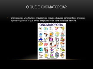 O QUE É ONOMATOPEIA?
• Onomatopeia é uma figura de linguagem da língua portuguesa, pertencente do grupo das
"figuras de palavras" e que indica a reprodução de sons ou ruídos naturais.
 