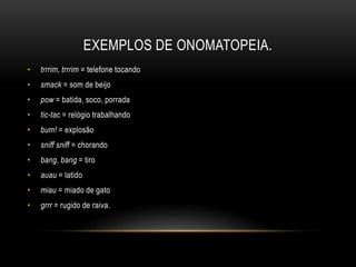 EXEMPLOS DE ONOMATOPEIA.
• trrrim, trrrim = telefone tocando
• smack = som de beijo
• pow = batida, soco, porrada
• tic-tac = relógio trabalhando
• bum! = explosão
• sniff sniff = chorando
• bang, bang = tiro
• auau = latido
• miau = miado de gato
• grrr = rugido de raiva.
 