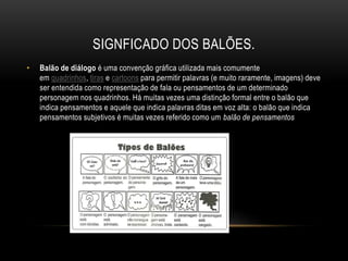 SIGNFICADO DOS BALÕES.
• Balão de diálogo é uma convenção gráfica utilizada mais comumente
em quadrinhos, tiras e cartoons para permitir palavras (e muito raramente, imagens) deve
ser entendida como representação de fala ou pensamentos de um determinado
personagem nos quadrinhos. Há muitas vezes uma distinção formal entre o balão que
indica pensamentos e aquele que indica palavras ditas em voz alta: o balão que indica
pensamentos subjetivos é muitas vezes referido como um balão de pensamentos
 