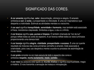 SIGNIFICADO DAS CORES.
• A cor amarela significa luz, calor, descontração, otimismo e alegria. O amarelo
simboliza o sol, o verão, a prosperidade e a felicidade. É uma cor inspiradora e que
desperta a criatividade. Estimula as atividades mentais e o raciocínio.
• A cor azul significa tranquilidade, serenidade e harmonia, mas também está associada
à frieza, monotonia e depressão. Simboliza a água, o céu e o infinito.
• A cor branca significa paz, pureza e limpeza. É também chamada de "cor da luz"
porque reflete todas as cores do espectro. A cor branca reflete todos os raios luminosos
proporcionando uma clareza total.
• A cor laranja significa alegria, vitalidade, prosperidade e sucesso. É uma cor quente
resultado da misturas das cores primárias vermelho e amarelo. Está associada à
criatividade, pois o seu uso desperta a mente e auxilia no processo de assimilação de
novas ideias.
• A cor preta consiste na cor mais escura de todo o espectro das cores e
simboliza respeito, morte,isolamento, medo, solidão.
• A cor roxa (ou púrpura) está ligada ao mundo místico e significa espiritualidade, magia
e mistério. O roxo transmite a sensação de tristeza e introspecção.
 