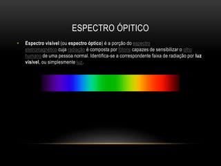 ESPECTRO ÓPITICO
• Espectro visível (ou espectro óptico) é a porção do espectro
eletromagnético cuja radiação é composta por fótons capazes de sensibilizar o olho
humano de uma pessoa normal. Identifica-se a correspondente faixa de radiação por luz
visível, ou simplesmente luz.
 