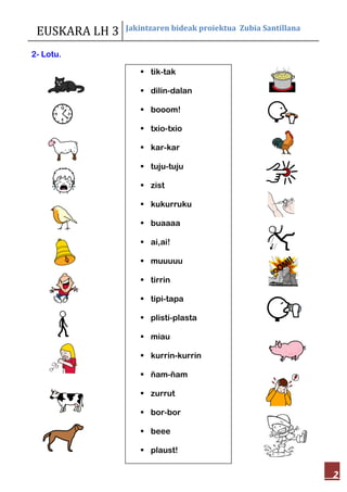 EUSKARA LH 3 Jakintzaren bideak proiektua Zubia Santillana
2
2- Lotu.
 tik-tak
 dilin-dalan
 booom!
 txio-txio
 kar-kar
 tuju-tuju
 zist
 kukurruku
 buaaaa
 ai,ai!
 muuuuu
 tirrin
 tipi-tapa
 plisti-plasta
 miau
 kurrin-kurrin
 ñam-ñam
 zurrut
 bor-bor
 beee
 plaust!
 