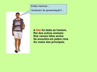 A  fala  foi dada ao homem, Rei dos outros animais: Nos versos lidos acima Se encontra em pobre rima As vozes dos principais. Então meninos… Gostaram da apresentação?... 