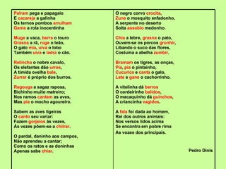 Palram  pega e papagaio E  cacareja  a galinha Os ternos pombos  arrulham Geme  a rola inocentinha Muge  a vaca,  berra  o touro Grasna  a rã,  ruge  o leão, O gato  mia ,  uiva  o lobo Também  uiva  e  ladra  o cão. Relincha  o nobre cavalo, Os elefantes dão  urros , A tímida ovelha  bale , Zurrar  é próprio dos burros. Regouga  a sagaz raposa, Bichinho muito matreiro; Nos ramos  cantam  as aves, Mas  pia  o mocho agoureiro. Sabem as aves ligeiras O  canto  seu variar: Fazem  gorjeios  às vezes, Às vezes põem-se a  chilrar . O pardal, daninho aos campos, Não aprendeu a cantar; Como os ratos e as doninhas Apenas sabe  chiar . O negro corvo  crocita , Zune  o mosquito enfadonho, A serpente no deserto Solta  assobio  medonho. Chia  a lebre,  grasna  o pato, Ouvem-se os porcos  grunhir , Libando o suco das flores, Costuma a abelha  zumbir . Bramam  os tigres, as onças, Pia ,  pia  o pintainho, Cucurica  e  canta  o galo, Late  e  gane  o cachorrinho. A vitelinha dá  berros O cordeirinho  balidos , O macaquinho dá  guinchos , A criancinha  vagidos . A  fala  foi dada ao homem, Rei dos outros animais: Nos versos lidos acima Se encontra em pobre rima As vozes dos principais. Pedro Dinis 