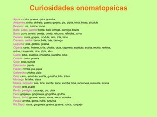 Curiosidades onomatopaicas Águia:  crocita, grasna, grita, guincha Andorinha:  chirla, chilreia, gazeia, gorjeia, pia, pipila, trinfa, trissa, zinzilula Besouro:  zoa, zumbe, zune Bode, Cabra, cabrito:  berra, bale berrega, barrega, bezoa Burro:  zurra, orneia, orneja, urneja, rebusna, relincha, zorna Canário:  canta, gorjeia, modula, trina, trila, trina Carneiro, ovelha:  berra, bala, bale, berrega Cegonha:  grita, glotera, grasna Cigarra:  canta, fretene, chia, chichia, cicia, cigarreia, estridula, estrila, rechia, rechina,  retine, zangarreia, zine, zizia, silva Cobra:  sibila, assobia, chocalha, guizalha, silva Cotovia:  canta, gorjeia Cuco:  cuca, cucula Estorninho:  pissita Falcão:  crocita, pia, pipia Gafanhoto:  chichia, zizia Grilo:  canta, estridula, estrila, guizalha, trila, tritina Morcego:  farfalha, trissa Mosca, mosquito:  zoa, zine, zumbe, zune, zumba zizia, zonzoneia, sussurra, azoina Pavão:  grita, pupila Perdiz, perdigão:  cacareja, pia, pipia Peru:  gorgoleja, grugruleja, grugrulha, grulha Porco, Javali:  grunhe, ronca, rosna, arrua, cuincha Poupa:  arrulha, geme, rulha, turturina Rã, Sapo:  coaxa, gargareja, grasna, grasne, ronca, rouqueja 