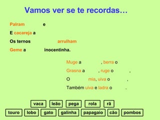 Vamos ver se te recordas… Palram   e  E  cacareja  a Os ternos  arrulham Geme  a  inocentinha. Muge  a  ,  berra  o Grasna  a  ,  ruge  o  , O  mia ,  uiva  o  , Também  uiva  e  ladra  o  . rola galinha papagaio pombos pega vaca touro lobo rã cão leão gato 