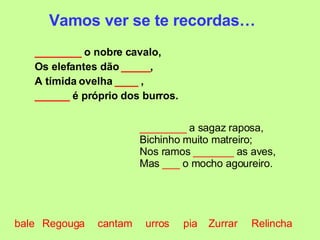 ________  o nobre cavalo, Os elefantes dão  _____ , A tímida ovelha  ____  , ______  é próprio dos burros. Vamos ver se te recordas… ________  a sagaz raposa, Bichinho muito matreiro; Nos ramos  _______  as aves, Mas  ___  o mocho agoureiro. bale cantam Relincha pia urros Zurrar Regouga 