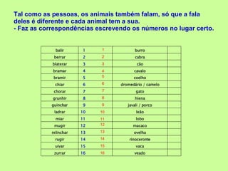 Tal como as pessoas, os animais também falam, só que a fala deles é diferente e cada animal tem a sua.  - Faz as correspondências escrevendo os números no lugar certo. 2 1 8 6 7 9 11 10 12 14 13 15 16 5 4 3 balir 1 burro berrar 2 cabra blaterar 3 cão bramar 4 cavalo bramir 5  coelho chiar 6 dromedário / camelo chorar 7 gato grunhir 8  hiena guinchar 9 javali / porco ladrar 10  leão miar 11   lobo mugir 12 macaco relinchar 13 ovelha rugir 14 rinoceronte uivar 15 vaca zurrar 16 veado 