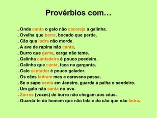 Provérbios com… . Onde  canta  o galo não  cacareja  a galinha. . Ovelha que  berra , bocado que perde. . Cão que  ladra  não morde. . A ave de rapina não  canta . . Burro que  geme , carga não teme. . Galinha  cantadeira  é pouco poedeira. . Galinha que  canta , faca na garganta. . Galo  cantador  é pouco galador. . Os cães  ladram  mas a caravana passa. . Se o sapo  canta  em Janeiro, guarda a palha o sendeiro. . Um galo não  canta  no ovo. .  Zurros  (vozes) de burro não chegam aos céus. . Guarda-te do homem que não fala e do cão que não  ladra . 