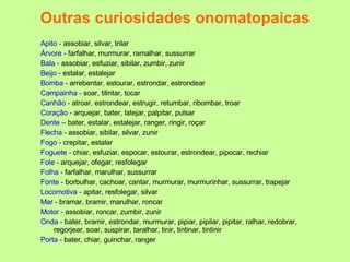 Outras curiosidades onomatopaicas Apito -  assobiar, silvar, trilar Árvore -  farfalhar, murmurar, ramalhar, sussurrar Bala -  assobiar, esfuziar, sibilar, zumbir, zunir Beijo -  estalar, estalejar Bomba -  arrebentar, estourar, estrondar, estrondear Campainha -  soar, tilintar, tocar Canhão -  atroar, estrondear, estrugir, retumbar, ribombar, troar Coração -  arquejar, bater, latejar, palpitar, pulsar Dente –  bater, estalar, estalejar, ranger, ringir, roçar Flecha -  assobiar, sibilar, silvar, zunir Fogo -  crepitar, estalar Foguete -  chiar, esfuziar, espocar, estourar, estrondear, pipocar, rechiar Fole -  arquejar, ofegar, resfolegar Folha -  farfalhar, marulhar, sussurrar Fonte -  borbulhar, cachoar, cantar, murmurar, murmurinhar, sussurrar, trapejar Locomotiva -  apitar, resfolegar, silvar Mar -  bramar, bramir, marulhar, roncar Motor -  assobiar, roncar, zumbir, zunir Onda -  bater, bramir, estrondar, murmurar, pipiar, pipilar, pipitar, ralhar, redobrar, regorjear, soar, suspirar, taralhar, tinir, tintinar, tintinir Porta -  bater, chiar, guinchar, ranger 
