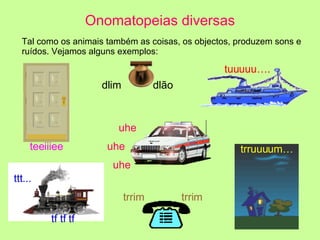 Tal como os animais também as coisas, os objectos, produzem sons e ruídos. Vejamos alguns exemplos: Onomatopeias diversas trrim  trrim tuuuuu…. teeiiiee dlim  dlão uhe uhe uhe ttt...  tf tf tf trruuuum…                                                                                        