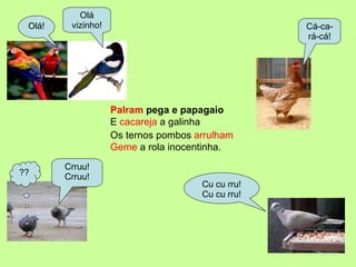 Palram  pega e papagaio Olá vizinho! Olá! Cá-ca-rá-cá! Cu cu rru! Cu cu rru! ?? Crruu! Crruu! Geme  a rola inocentinha. Os ternos pombos  arrulham E  cacareja  a galinha 