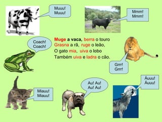 Muge  a vaca, Muuu! Muuu! Mmm! Mmm! Coach! Coach! Miauu! Miauu! Áuuu! Áuuu! Grrr! Grrr! Au! Au! Au! Au! uiva  o lobo Também  uiva  e  ladra  o cão. Grasna  a rã,  berra  o touro ruge  o leão, O gato  mia ,  