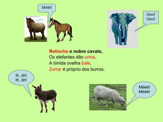 Relincha  o nobre cavalo, Uuu! Uuu! Iihhh! Ih, óh! Ih, óh! Mééé! Mééé! A tímida ovelha  bale , Zurrar  é próprio dos burros. Os elefantes dão  urros , 