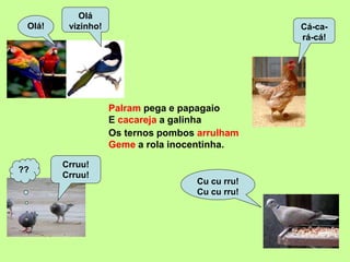 Palram pega e papagaio
Olá
vizinho!Olá! Cá-ca-
rá-cá!
Cu cu rru!
Cu cu rru!
??
Crruu!
Crruu!
Geme a rola inocentinha.
Os ternos pombos arrulham
E cacareja a galinha
 
