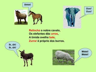 Relincha o nobre cavalo,
Uuu!
Uuu!
Iihhh!
Ih, óh!
Ih, óh!
Mééé!
Mééé!
A tímida ovelha bale,
Zurrar é próprio dos burros.
Os elefantes dão urros,
 