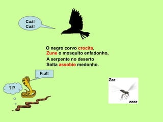 O negro corvo crocita,
Cuá!
Cuá!
Zzz
zzzz
Fiu!!
?!?
A serpente no deserto
Solta assobio medonho.
Zune o mosquito enfadonho,
 