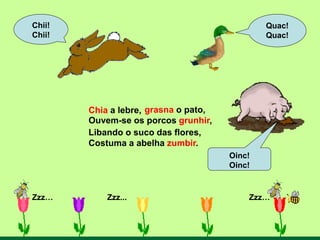 Chia a lebre,
Zzz… Zzz... Zzz…
Quac!
Quac!
Oinc!
Oinc!
Chii!
Chii!
Libando o suco das flores,
Costuma a abelha zumbir.
Ouvem-se os porcos grunhir,
grasna o pato,
 