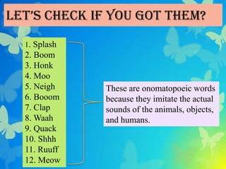 Let’s check if you got them?
  1. Splash
  2. Boom
  3. Honk
  4. Moo
  5. Neigh    These are onomatopoeic words
  6. Booom    because they imitate the actual
  7. Clap     sounds of the animals, objects,
  8. Waah     and humans.
  9. Quack
  10. Shhh
  11. Ruuff
  12. Meow
 