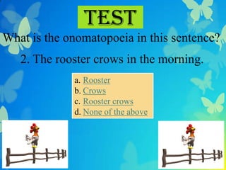 Test
What is the onomatopoeia in this sentence?
   2. The rooster crows in the morning.
             a. Rooster
             b. Crows
             c. Rooster crows
             d. None of the above
 