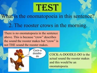 Test
What is the onomatopoeia in this sentence?
    2. The rooster crows in the morning.
 There is no onomatopoeia in the sentence
 above. This is because “crow” describes
 the sound the rooster makes but “crow” is
 not THE sound the rooster makes.
                      Cock-a
                      doodle-
                        do
                                   COCK-A-DOODLE-DO is the
                                   actual sound the rooster makes
                                   and this would be an
                                   onomatopoeia.
 