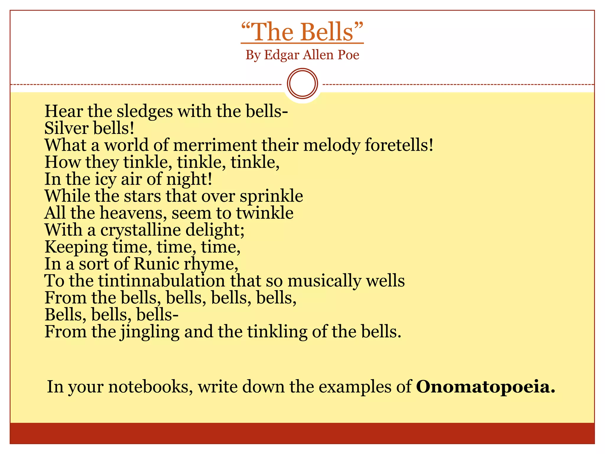 “The Bells”By Edgar Allen PoeHear the sledges with the bells-Silver bells!What a world of merriment their melody foretells!How they tinkle, tinkle, tinkle,In the icy air of night!While the stars that over sprinkleAll the heavens, seem to twinkleWith a crystalline delight;Keeping time, time, time,In a sort of Runic rhyme,To the tintinnabulation that so musically wellsFrom the bells, bells, bells, bells,Bells, bells, bells-From the jingling and the tinkling of the bells.In your notebooks, write down the examples of Onomatopoeia.