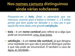 Jogador é um nome comum porque designa algo sem ser de modo individualizado.Nos nomes comuns distinguimos ainda várias subclasses:	Passaram-me a bola, fintei o adversário que me marcava, avancei para a baliza e rematei. (…) E então pensei que bem podia ter deixado ir o meu pai e que aquilo lhe teria dado uma grande satisfação.bola – é um nome contável pois refere-se a algo que pode ser enumerável: uma, duas bolas.satisfação – é um nome não contável, já que designa uma realidade em que não é possível distinguir partes e que não pode ser enumerável. É também o caso de água, ar, bondade…