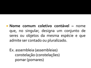 Os nomes comuns subdividem-se, pois, em nomes contáveis ou não contáveis e nomes coletivos.  Os nomes comuns coletivos também podem ser contáveis e não contáveis.