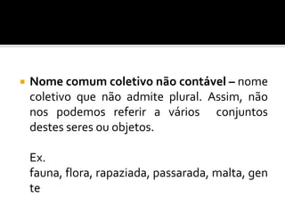 Nome comum coletivo contável – nome que, no singular, designa um conjunto de seres ou objetos da mesma espécie e que admite ser contado ou pluralizado.	Ex. assembleia (assembleias)		 constelação (constelações)		 pomar (pomares)