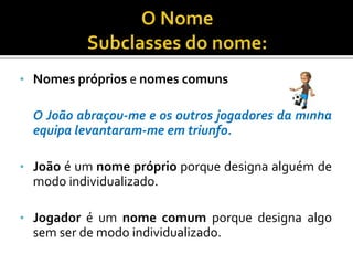 O NomeSubclasses do nome:Nomes próprios e nomes comunsO João abraçou-me e os outros jogadores da minha equipa levantaram-me em triunfo.João é um nome próprio porque designa alguém de modo individualizado.